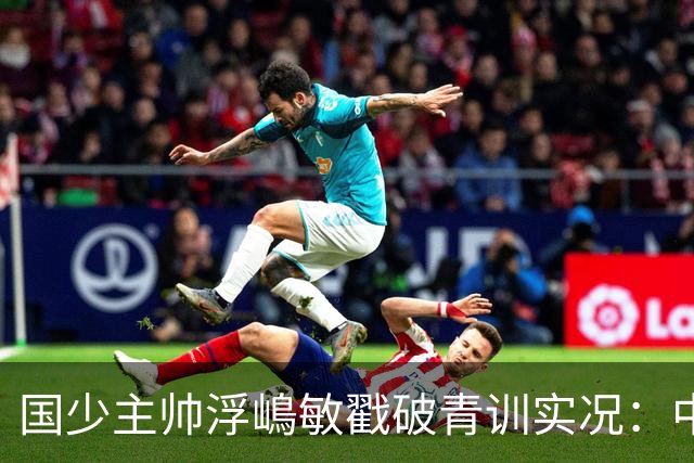 国少主帅浮嶋敏戳破青训实况：中国球员天赋很好，但差的是这个
