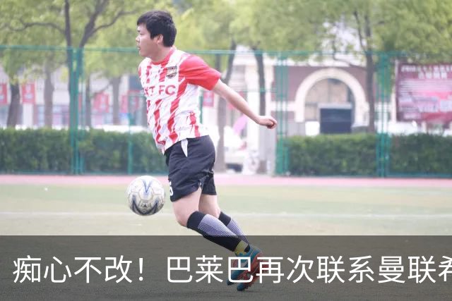 痴心不改！巴莱巴再次联系曼联希望加盟，拉爵团队仍梦想楚阿梅尼